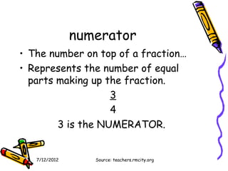 numerator
• The number on top of a fraction…
• Represents the number of equal
  parts making up the fraction.
                   3
                   4
        3 is the NUMERATOR.


   7/12/2012      Source: teachers.rmcity.org
 
