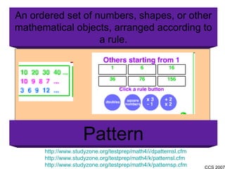 http://www.studyzone.org/testprep/math4/i/dpatternsl.cfm http://www.studyzone.org/testprep/math4/k/patternsl.cfm http://www.studyzone.org/testprep/math4/k/patternsp.cfm An ordered set of numbers, shapes, or other mathematical objects, arranged according to a rule. Pattern 