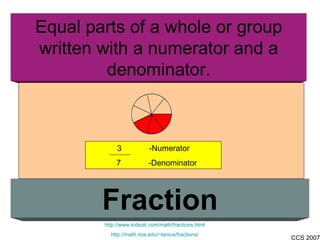 Equal parts of a whole or group written with a numerator and a denominator. Fraction http://www.kidsolr.com/math/fractions.html http://math.rice.edu/~lanius/fractions/ 3  -Numerator 7   -Denominator 