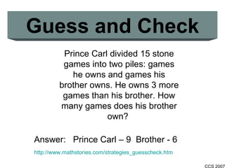 Guess and Check http://www.mathstories.com/strategies_guesscheck.htm Prince Carl divided 15 stone games into two piles: games he owns and games his brother owns. He owns 3 more games than his brother. How many games does his brother own?  Answer:  Prince Carl – 9  Brother - 6 