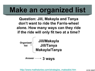 Make an organized list Question: Jill, Makayla and Tanya don’t want to ride the Farris-wheel alone. How many ways can they ride if the ride will only fit two at a time? Jill/Makayla Jill/Tanya Makayla/Tanya 3 ways http://www.mathstories.com/strategies_makealist.htm \ Organized list Answer 