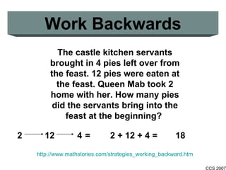 Work Backwards The castle kitchen servants brought in 4 pies left over from the feast. 12 pies were eaten at the feast. Queen Mab took 2 home with her. How many pies did the servants bring into the feast at the beginning?   http://www.mathstories.com/strategies_working_backward.htm 2   12   4 =   2 + 12 + 4 = 18 