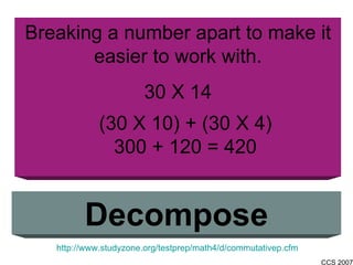 Breaking a number apart to make it easier to work with. 30 X 14 Decompose http://www.studyzone.org/testprep/math4/d/commutativep.cfm (30 X 10) + (30 X 4) 300 + 120 = 420 