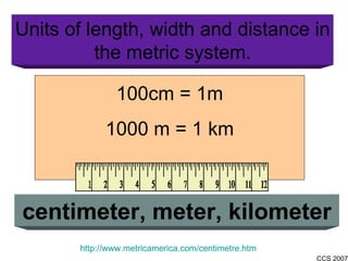 Units of length, width and distance in the metric system. centimeter, meter, kilometer http://www.metricamerica.com/centimetre.htm 100cm = 1m 1000 m = 1 km 