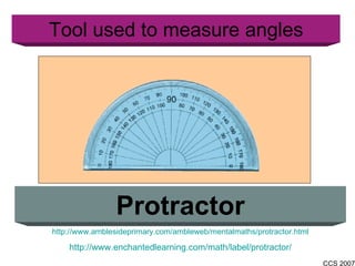 Tool used to measure angles Protractor http://www.amblesideprimary.com/ambleweb/mentalmaths/protractor.html http://www.enchantedlearning.com/math/label/protractor/ 