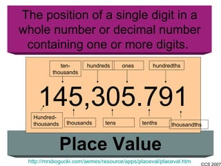 The position of a single digit in a whole number or decimal number containing one or more digits.  Place Value http://mrsbogucki.com/aemes/resource/apps/placeval/placeval.htm 145,305.791 Hundred- thousands ten- thousands ones thousands hundreds tens tenths hundredths thousandths 