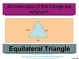 All three sides of this triangle are congruent. Equilateral Triangle http://www.factmonster.com/ipka/A0876325.html http://www.amblesideprimary.com/ambleweb/sketchpad/equilateral.htm http://library.thinkquest.org/20991/textonly/quizzes/geo/q4/p1.html 4 in 4 in 4 in 
