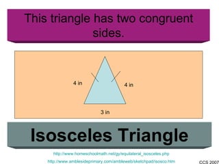 This triangle has two congruent sides. Isosceles Triangle http://www.homeschoolmath.net/gy/equilateral_isosceles.php http://www.amblesideprimary.com/ambleweb/sketchpad/isosco.htm 4 in 3 in 4 in 