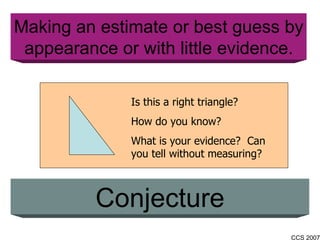 Making an estimate or best guess by appearance or with little evidence. Conjecture Is this a right triangle? How do you know?  What is your evidence?  Can you tell without measuring? 