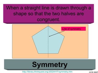 When a straight line is drawn through a shape so that the two halves are congruent. Symmetry http://library.thinkquest.org/J002441F/symmetry.htm Line of symmetry 