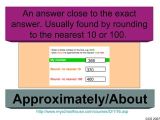 An answer close to the exact answer. Usually found by rounding to the nearest 10 or 100.  Approximately/About 366 370 400 http://www.myschoolhouse.com/courses/O/1/16.asp 