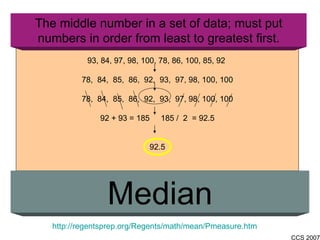 The middle number in a set of data; must put numbers in order from least to greatest first. Median http://regentsprep.org/Regents/math/mean/Pmeasure.htm 93, 84, 97, 98, 100, 78, 86, 100, 85, 92  78,  84,  85,  86,  92,  93,  97, 98, 100, 100 78,  84,  85,  86,  92,  93,  97, 98, 100, 100 92 + 93 = 185  185 /  2  = 92.5 92.5 