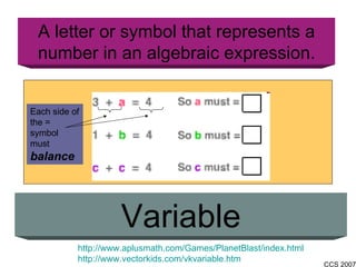A letter or symbol that represents a number in an algebraic expression. Variable http://www.aplusmath.com/Games/PlanetBlast/index.html http://www.vectorkids.com/vkvariable.htm Each side of the = symbol must  balance 