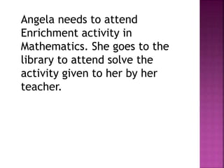 Angela needs to attend
Enrichment activity in
Mathematics. She goes to the
library to attend solve the
activity given to her by her
teacher.
 