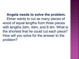 Angela needs to solve the problem.
Elmer wants to cut as many pieces of
wood of equal lengths from three pieces
with lengths 2dm, 4dm, and 6 dm. What is
the shortest that he could cut each piece?
How will you solve for the answer to the
problem?
 