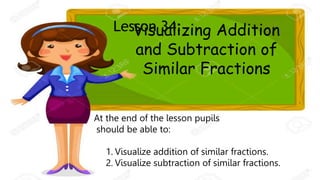 LESSON 34:
Visualizing Addition
and Subtraction of
Similar Fractions
Lesson 34:
At the end of the lesson pupils
should be able to:
1. Visualize addition of similar fractions.
2. Visualize subtraction of similar fractions.
 