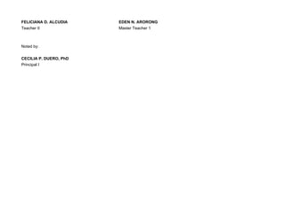 FELICIANA D. ALCUDIA EDEN N. ARORONG
Teacher II Master Teacher 1
Noted by:
CECILIA P. DUERO, PhD
Principal I
 