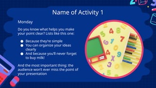 Name of Activity 1
Do you know what helps you make
your point clear? Lists like this one:
● Because they’re simple
● You can organize your ideas
clearly
● And because you’ll never forget
to buy milk!
And the most important thing: the
audience won’t ever miss the point of
your presentation
Monday
 