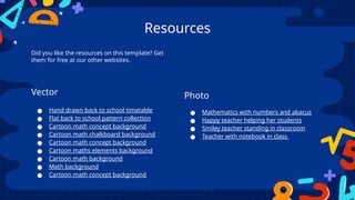 Resources
Did you like the resources on this template? Get
them for free at our other websites.
Vector
● Hand drawn back to school timetable
● Flat back to school pattern collection
● Cartoon math concept background
● Cartoon math chalkboard background
● Cartoon math concept background
● Cartoon maths elements background
● Cartoon math background
● Math background
● Cartoon math concept background
Photo
● Mathematics with numbers and abacus
● Happy teacher helping her students
● Smiley teacher standing in classroom
● Teacher with notebook in class
 