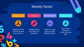 Weekly Notes
Important To Do Remember Keywords
Neptune is the
farthest planet
from the Sun
Despite being
red, Mars is a
cold place
Jupiter is a gas
giant and the
biggest planet
Venus has a
beautiful
name, but also
high
 