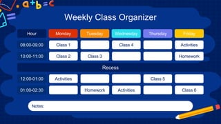 Weekly Class Organizer
Monday
Class 1
Class 2
Activities
Tuesday
Class 3
Homework
Wednesday
Class 4
Activities
Thursday
Class 5
Friday
Activities
Homework
Class 6
Notes:
Hour
08:00-09:00
10:00-11:00
12:00-01:00
01:00-02:30
Recess
 