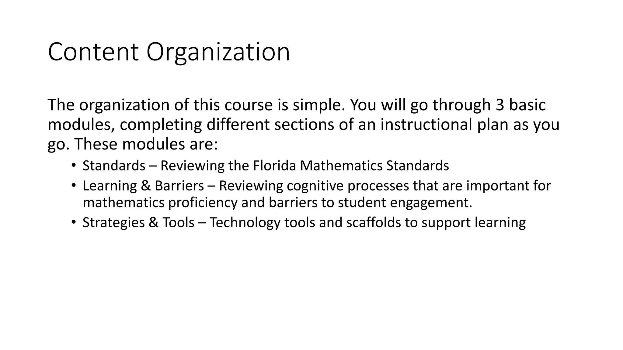 Content Organization 
The organization of this course is simple. You will go through 3 basic 
modules, completing different sections of an instructional plan as you 
go. These modules are: 
• Standards – Reviewing the Florida Mathematics Standards 
• Learning & Barriers – Reviewing cognitive processes that are important for 
mathematics proficiency and barriers to student engagement. 
• Strategies & Tools – Technology tools and scaffolds to support learning 
 