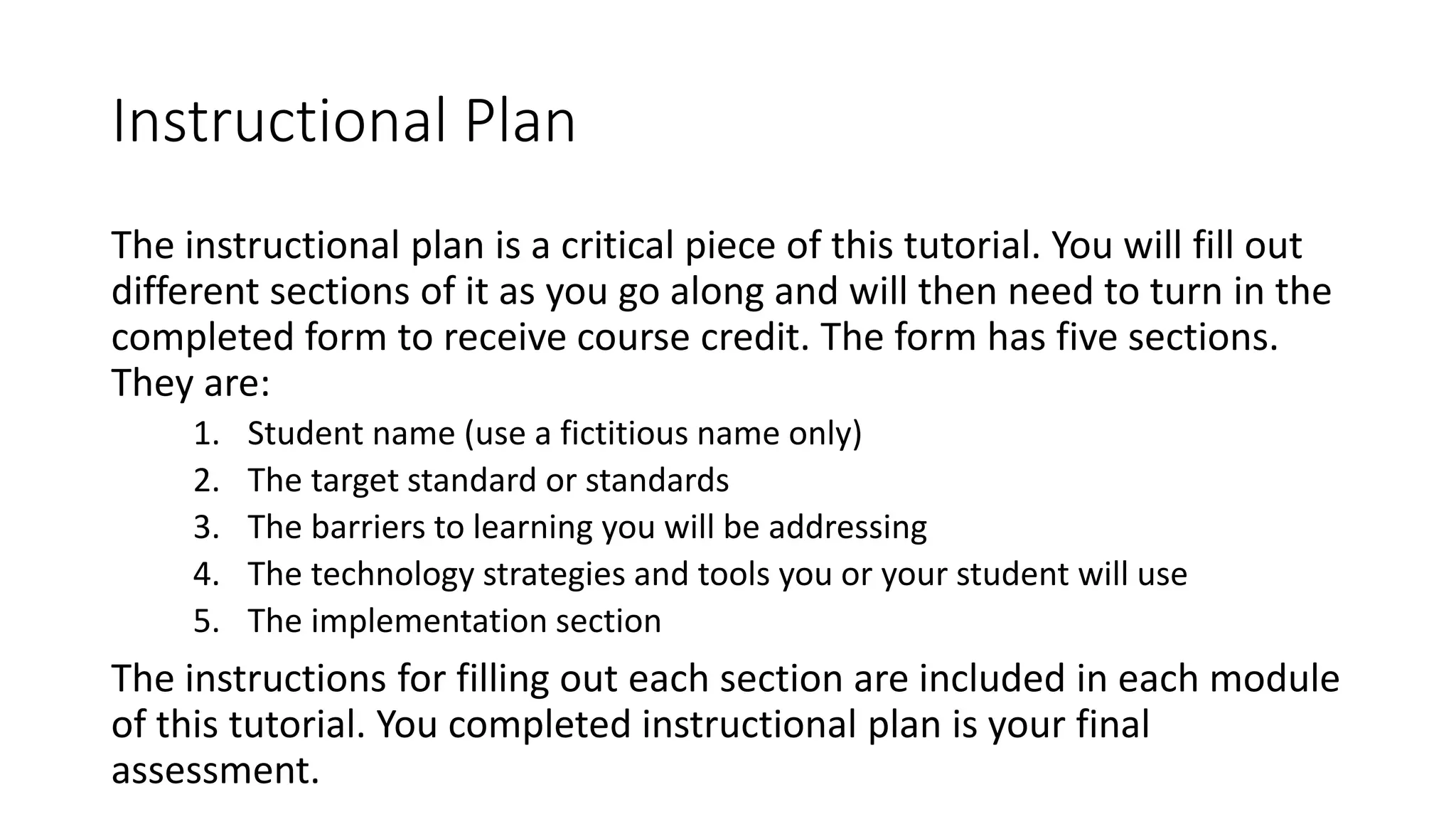 Instructional Plan 
The instructional plan is a critical piece of this tutorial. You will fill out 
different sections of it as you go along and will then need to turn in the 
completed form to receive course credit. The form has five sections. 
They are: 
1. Student name (use a fictitious name only) 
2. The target standard or standards 
3. The barriers to learning you will be addressing 
4. The technology strategies and tools you or your student will use 
5. The implementation section 
The instructions for filling out each section are included in each module 
of this tutorial. You completed instructional plan is your final 
assessment. 
 