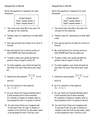 Inequalities in Words:                             Inequalities in Words:

Write the equation or inequality for each          Write the equation or inequality for each
statement.                                         statement.

                  STUDY RULES:                                       STUDY RULES:
              "most" usually means    ≤                          "most" usually means    ≤
              "least" usually means   ≥                          "least" usually means   ≥

1. Ten cents more than $4 is the most Jill         1. Ten cents more than $4 is the most Jill
   will pay for her medicine.                         will pay for her medicine.

2. Temika's pay for consulting is at least $60     2. Temika's pay for consulting is at least $60
   a day.                                             a day.

3. Your age (a) must be at least 16 to drive in    3. Your age (a) must be at least 16 to drive in
   Florida.                                           Florida.

4. My contribution (c) to charity will be at       4. My contribution (c) to charity will be at
   most $2000 less than my salary (s).                most $2000 less than my salary (s).

5. To pass a class, your grade (g) must be         5. To pass a class, your grade (g) must be
   greater than or equal to twice 35.                 greater than or equal to twice 35.

6. To order supplies, your stock (s) must be       6. To order supplies, your stock (s) must be
    less than five more than twice your need           less than five more than twice your need
   (n).                                               (n).

                              3x + 2 y                                           3x + 2 y
7. Substitute and evaluate:               if x=2   7. Substitute and evaluate:               if x=2
                                 4                                                  4
   and y=5.                                           and y=5.

8. Is x=4 a solution to the equation               8. Is x=4 a solution to the equation
   3x − 5 = 6 ?                                       3x − 5 = 6 ?

9. In a jar there are 5 green marbles and 2        9. In a jar there are 5 green marbles and 2
   2 blue marbles and 11 white marbles.               2 blue marbles and 11 white marbles.
   If a marble is chosen at random, what is           If a marble is chosen at random, what is
   the probability that it is green or white?         the probability that it is green or white?

10. In a pet store there are 3 puppies and         10. In a pet store there are 3 puppies and
    4 cats and 5 fish. If a pet is chosen at           4 cats and 5 fish. If a pet is chosen at
    random to be fed first by the owner, what          random to be fed first by the owner, what
    is the probability that it will be a cat?          is the probability that it will be a cat?
 