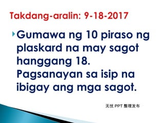 无忧 PPT 整理发布
Gumawa ng 10 piraso ng
plaskard na may sagot
hanggang 18.
Pagsanayan sa isip na
ibigay ang mga sagot.
 