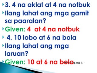 无忧 PPT 整理发布
3. 4 na aklat at 4 na notbuk
Ilang lahat ang mga gamit
sa paaralan?
Given: 4 at 4 na notbuk
 4. 10 lobo at 6 na bola
Ilang lahat ang mga
laruan?
Given: 10 at 6 na bola
 