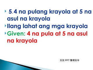 无忧 PPT 整理发布
 5. 4 na pulang krayola at 5 na
asul na krayola
Ilang lahat ang mga krayola
Given: 4 na pula at 5 na asul
na krayola
 