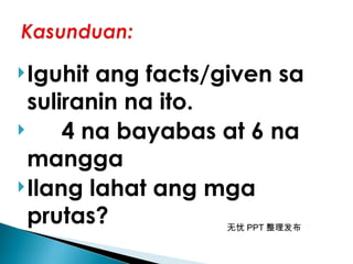 无忧 PPT 整理发布
Iguhit ang facts/given sa
suliranin na ito.
 4 na bayabas at 6 na
mangga
Ilang lahat ang mga
prutas?
 