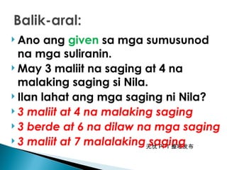 无忧 PPT 整理发布
 Ano ang given sa mga sumusunod
na mga suliranin.
 May 3 maliit na saging at 4 na
malaking saging si Nila.
 Ilan lahat ang mga saging ni Nila?
 3 maliit at 4 na malaking saging
 3 berde at 6 na dilaw na mga saging
 3 maliit at 7 malalaking saging
 