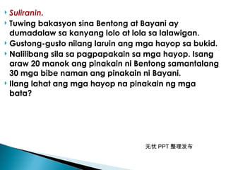 无忧 PPT 整理发布
 Suliranin.
 Tuwing bakasyon sina Bentong at Bayani ay
dumadalaw sa kanyang lolo at lola sa lalawigan.
 Gustong-gusto nilang laruin ang mga hayop sa bukid.
 Nalilibang sila sa pagpapakain sa mga hayop. Isang
araw 20 manok ang pinakain ni Bentong samantalang
30 mga bibe naman ang pinakain ni Bayani.
 Ilang lahat ang mga hayop na pinakain ng mga
bata?
 