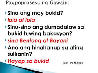 无忧 PPT 整理发布
 Sino ang may bukid?
 lolo at lola
 Sinu-sino ang dumadalaw sa
bukid tuwing bakasyon?
 sina Bentong at Bayani
 Ano ang hinahanap sa ating
suliranin?
 Hayop sa bukid
 