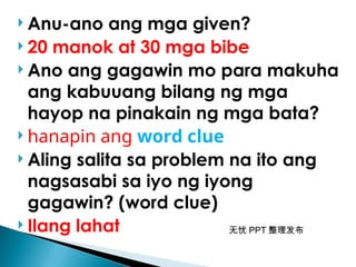 无忧 PPT 整理发布
 Anu-ano ang mga given?
 20 manok at 30 mga bibe
 Ano ang gagawin mo para makuha
ang kabuuang bilang ng mga
hayop na pinakain ng mga bata?
 hanapin ang word clue
 Aling salita sa problem na ito ang
nagsasabi sa iyo ng iyong
gagawin? (word clue)
 Ilang lahat
 