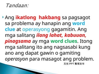 无忧 PPT 整理发布
 Ang ikatlong hakbang sa pagsagot
sa problema ay hanapin ang word
clue at operasyong gagamitin. Ang
mga salitang ilang lahat, kabuuan,
pinagsama ay mga word clues. Itong
mga salitang ito ang nagsasabi kung
ano ang dapat gawin o gamiting
operasyon para masagot ang problem.
 