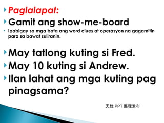 无忧 PPT 整理发布
 Paglalapat:
 Gamit ang show-me-board
 Ipabigay sa mga bata ang word clues at operasyon na gagamitin
para sa bawat suliranin.
May tatlong kuting si Fred.
May 10 kuting si Andrew.
Ilan lahat ang mga kuting pag
pinagsama?
 