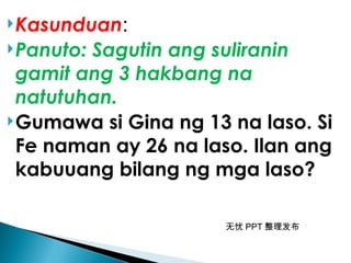 无忧 PPT 整理发布
Kasunduan:
Panuto: Sagutin ang suliranin
gamit ang 3 hakbang na
natutuhan.
Gumawa si Gina ng 13 na laso. Si
Fe naman ay 26 na laso. Ilan ang
kabuuang bilang ng mga laso?
 
