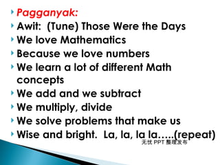 无忧 PPT 整理发布
 Pagganyak:
 Awit: (Tune) Those Were the Days
 We love Mathematics
 Because we love numbers
 We learn a lot of different Math
concepts
 We add and we subtract
 We multiply, divide
 We solve problems that make us
 Wise and bright. La, la, la la…..(repeat)
 
