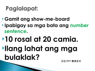 无忧 PPT 整理发布
 Gamit ang show-me-board
 Ipabigay sa mga bata ang number
sentence.
10 rosal at 20 camia.
Ilang lahat ang mga
bulaklak?
 
