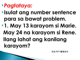 无忧 PPT 整理发布
Pagtataya:
Isulat ang number sentence
para sa bawat problem.
1. May 13 karayom si Marie.
May 24 na karayom si Rene.
Ilang lahat ang kanilang
karayom?
 