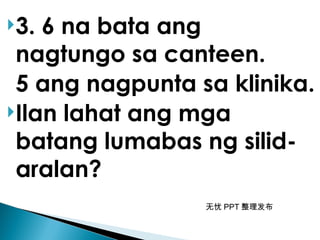 无忧 PPT 整理发布
3. 6 na bata ang
nagtungo sa canteen.
5 ang nagpunta sa klinika.
Ilan lahat ang mga
batang lumabas ng silid-
aralan?
 