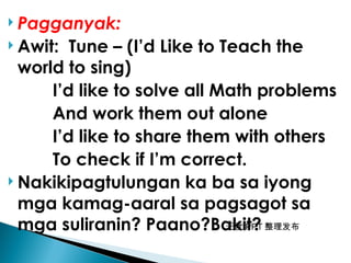 无忧 PPT 整理发布
 Pagganyak:
 Awit: Tune – (I’d Like to Teach the
world to sing)
I’d like to solve all Math problems
And work them out alone
I’d like to share them with others
To check if I’m correct.
 Nakikipagtulungan ka ba sa iyong
mga kamag-aaral sa pagsagot sa
mga suliranin? Paano?Bakit?
 
