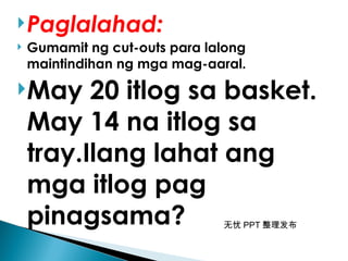 无忧 PPT 整理发布
Paglalahad:
 Gumamit ng cut-outs para lalong
maintindihan ng mga mag-aaral.
May 20 itlog sa basket.
May 14 na itlog sa
tray.Ilang lahat ang
mga itlog pag
pinagsama?
 