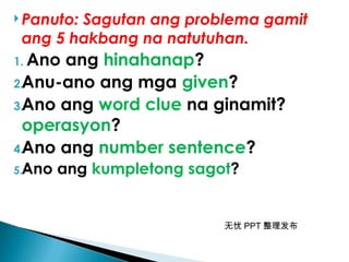 无忧 PPT 整理发布
 Panuto: Sagutan ang problema gamit
ang 5 hakbang na natutuhan.
1. Ano ang hinahanap?
2.Anu-ano ang mga given?
3.Ano ang word clue na ginamit?
operasyon?
4.Ano ang number sentence?
5.Ano ang kumpletong sagot?
 