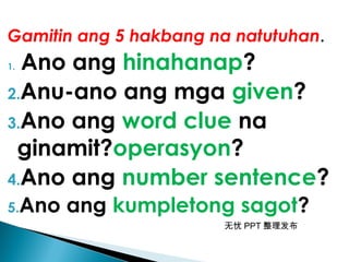 无忧 PPT 整理发布
Gamitin ang 5 hakbang na natutuhan.
1. Ano ang hinahanap?
2.Anu-ano ang mga given?
3.Ano ang word clue na
ginamit?operasyon?
4.Ano ang number sentence?
5.Ano ang kumpletong sagot?
 