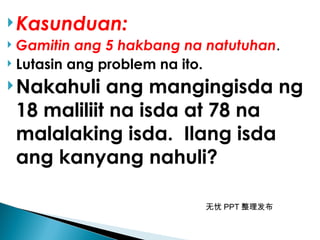 无忧 PPT 整理发布
Kasunduan:
 Gamitin ang 5 hakbang na natutuhan.
 Lutasin ang problem na ito.
Nakahuli ang mangingisda ng
18 maliliit na isda at 78 na
malalaking isda. Ilang isda
ang kanyang nahuli?
 