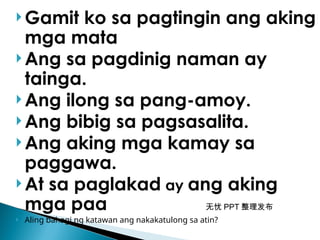 无忧 PPT 整理发布
 Gamit ko sa pagtingin ang aking
mga mata
 Ang sa pagdinig naman ay
tainga.
 Ang ilong sa pang-amoy.
 Ang bibig sa pagsasalita.
 Ang aking mga kamay sa
paggawa.
 At sa paglakad ay ang aking
mga paa
 Aling bahagi ng katawan ang nakakatulong sa atin?
 