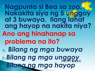 无忧 PPT 整理发布
Nagpunta si Bea sa zoo.
Nakakita siya ng 5 unggoy
at 3 buwaya. Ilang lahat
ang hayop na nakita niya?
Ano ang hinahanap sa
problema na ito?
a. Bilang ng mga buwaya
b.Bilang ng mga unggoy
c.Bilang ng mga hayop
 